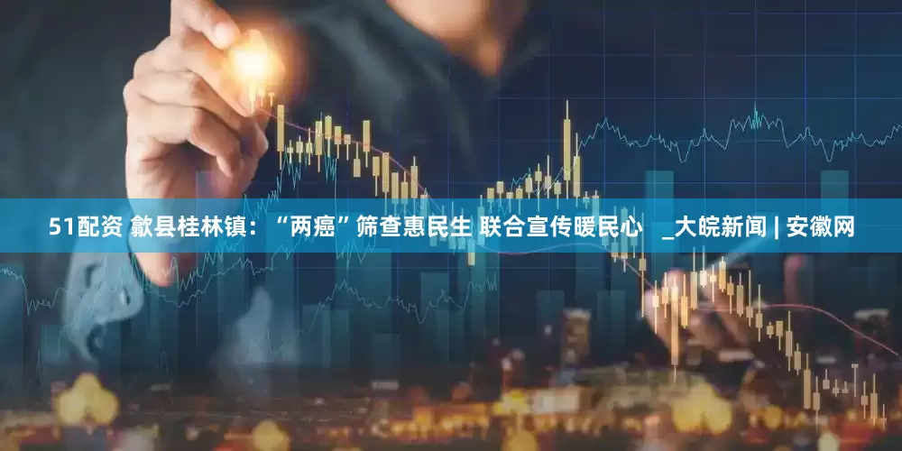 51配资 歙县桂林镇：“两癌”筛查惠民生 联合宣传暖民心   _大皖新闻 | 安徽网