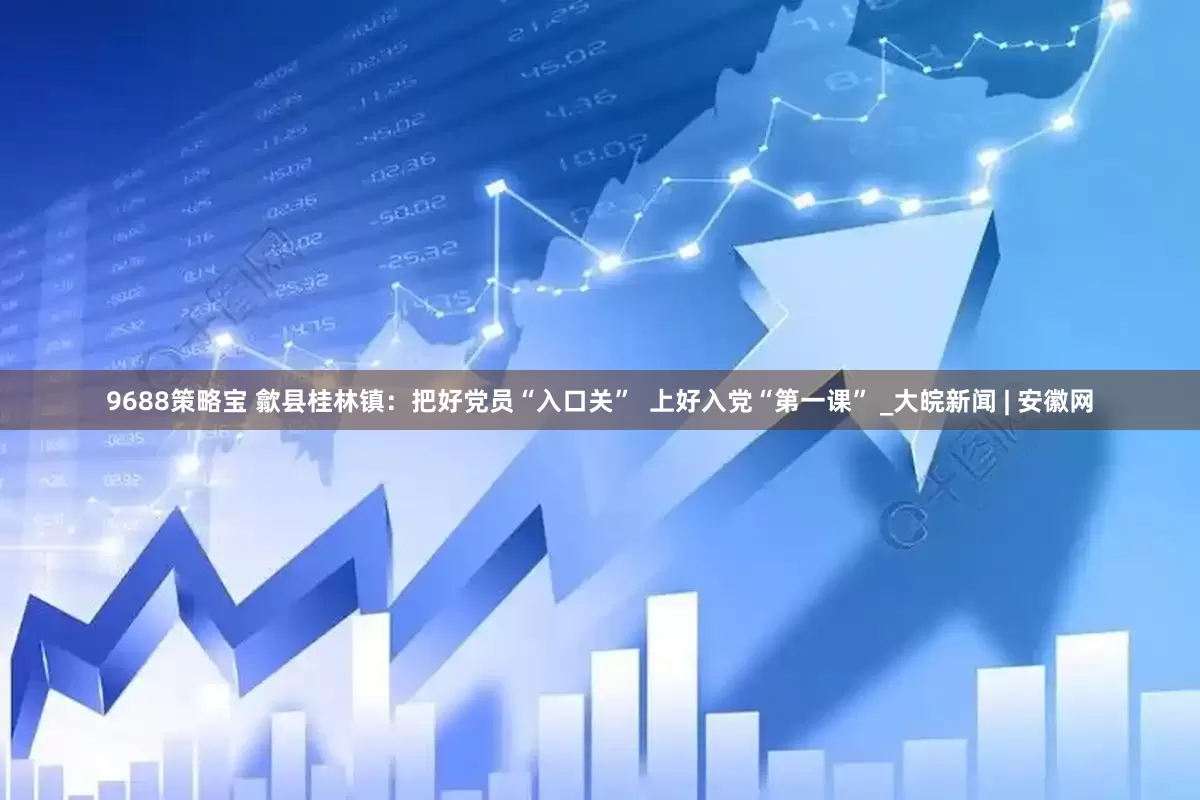 9688策略宝 歙县桂林镇：把好党员“入口关”  上好入党“第一课” _大皖新闻 | 安徽网