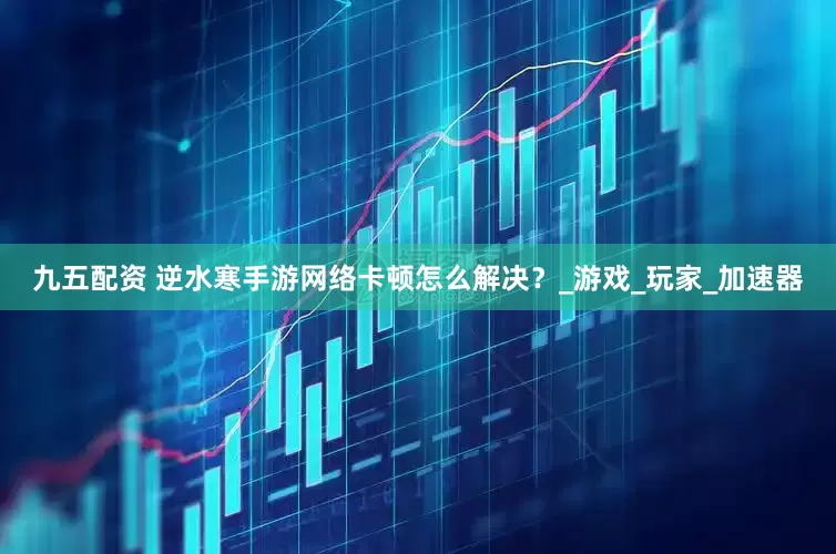 九五配资 逆水寒手游网络卡顿怎么解决？_游戏_玩家_加速器