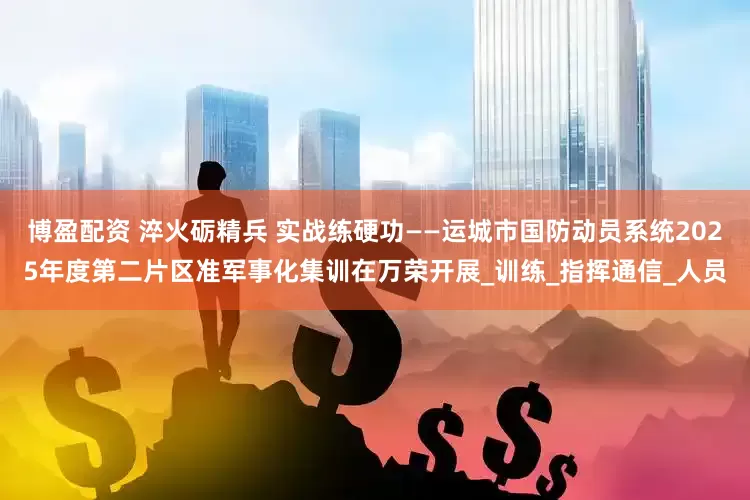博盈配资 淬火砺精兵 实战练硬功——运城市国防动员系统2025年度第二片区准军事化集训在万荣开展_训练_指挥通信_人员