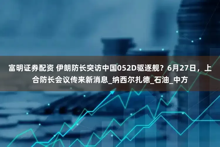 富明证券配资 伊朗防长突访中国052D驱逐舰？6月27日，上合防长会议传来新消息_纳西尔扎德_石油_中方