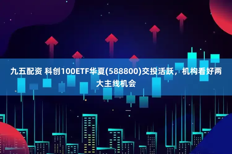 九五配资 科创100ETF华夏(588800)交投活跃，机构看好两大主线机会