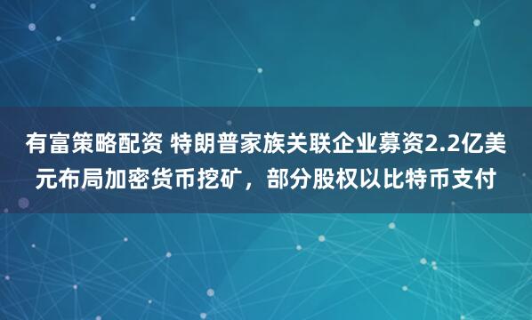 有富策略配资 特朗普家族关联企业募资2.2亿美元布局加密货币挖矿，部分股权以比特币支付