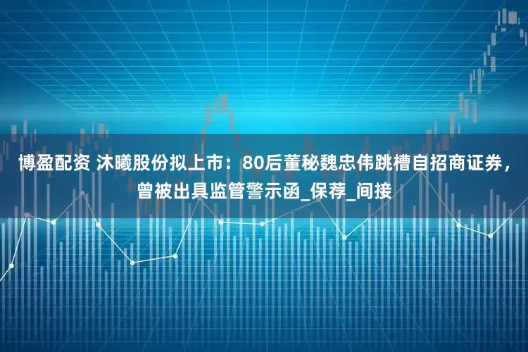 博盈配资 沐曦股份拟上市：80后董秘魏忠伟跳槽自招商证券，曾被出具监管警示函_保荐_间接