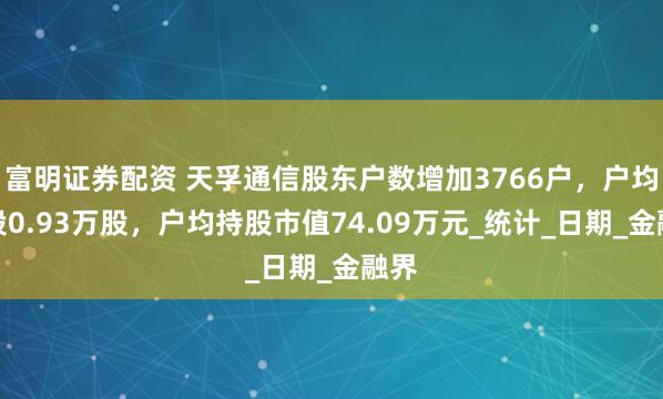 富明证券配资 天孚通信股东户数增加3766户，户均持股0.93万股，户均持股市值74.09万元_统计_日期_金融界