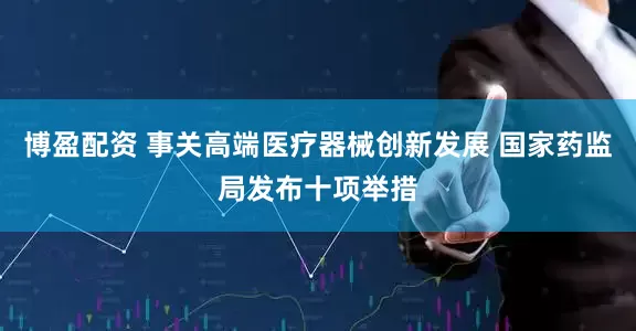博盈配资 事关高端医疗器械创新发展 国家药监局发布十项举措