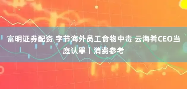 富明证券配资 字节海外员工食物中毒 云海肴CEO当庭认罪丨消费参考