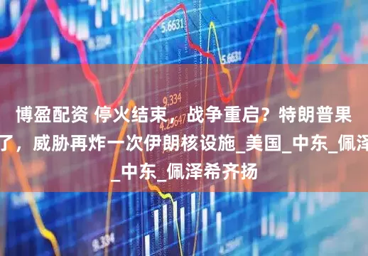 博盈配资 停火结束，战争重启？特朗普果然翻脸了，威胁再炸一次伊朗核设施_美国_中东_佩泽希齐扬
