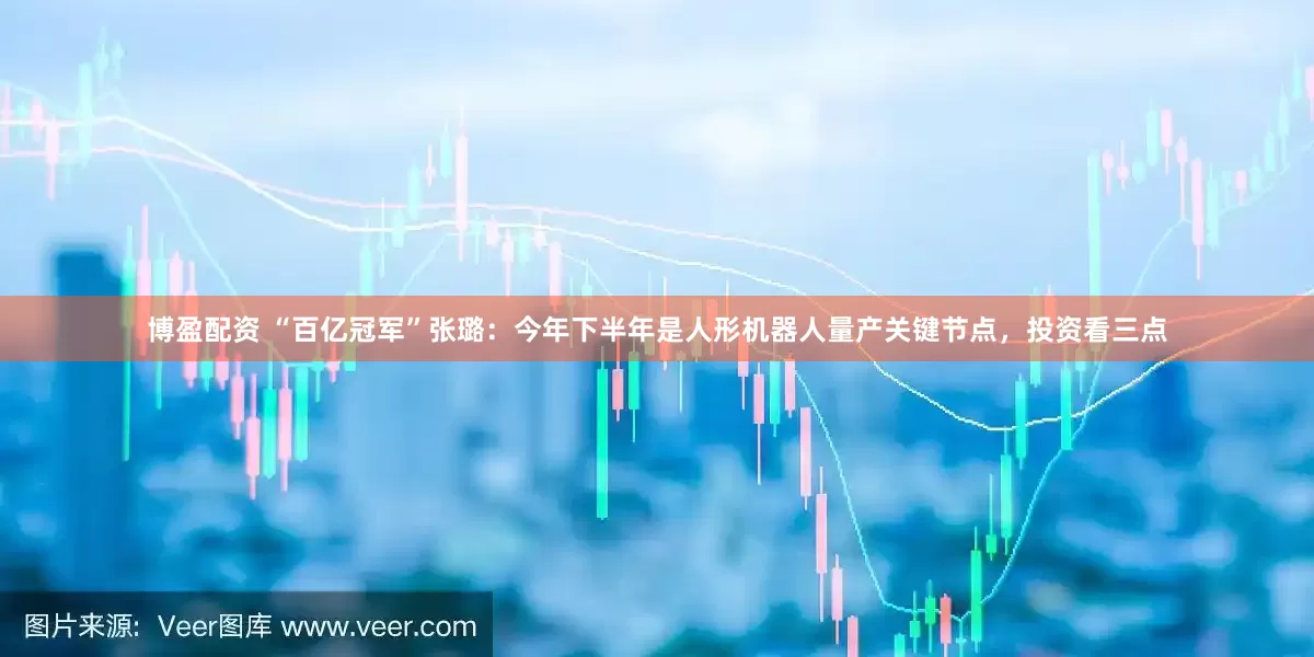 博盈配资 “百亿冠军”张璐：今年下半年是人形机器人量产关键节点，投资看三点