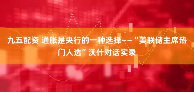 九五配资 通胀是央行的一种选择——“美联储主席热门人选”沃什对话实录