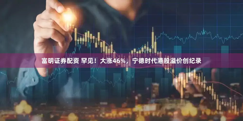 富明证券配资 罕见！大涨46%，宁德时代港股溢价创纪录