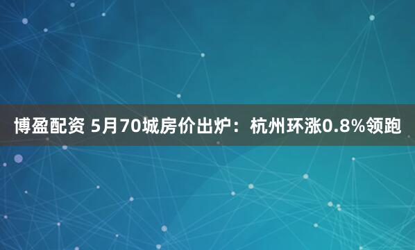博盈配资 5月70城房价出炉：杭州环涨0.8%领跑
