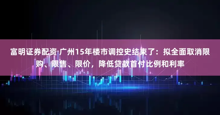 富明证券配资 广州15年楼市调控史结束了：拟全面取消限购、限售、限价，降低贷款首付比例和利率