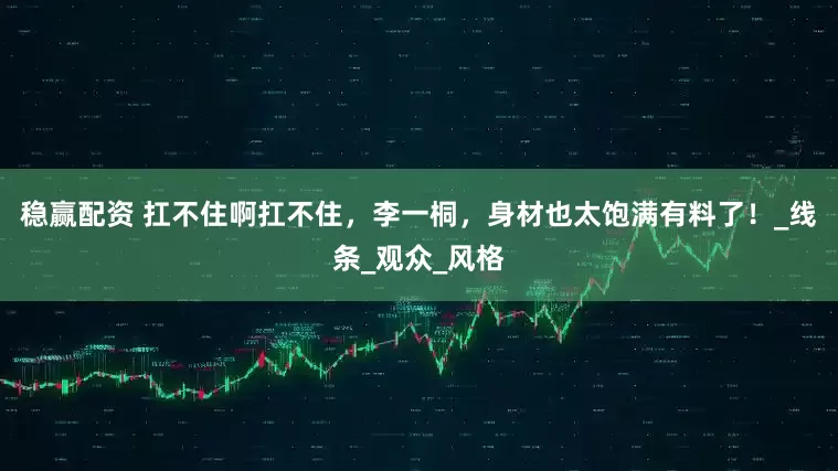 稳赢配资 扛不住啊扛不住，李一桐，身材也太饱满有料了！_线条_观众_风格