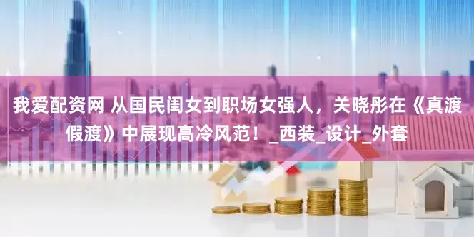 我爱配资网 从国民闺女到职场女强人，关晓彤在《真渡假渡》中展现高冷风范！_西装_设计_外套