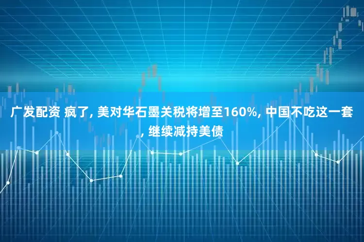 广发配资 疯了, 美对华石墨关税将增至160%, 中国不吃这一套, 继续减持美债