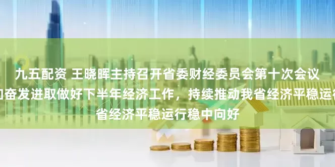 九五配资 王晓晖主持召开省委财经委员会第十次会议强调：更加奋发进取做好下半年经济工作，持续推动我省经济平稳运行稳中向好
