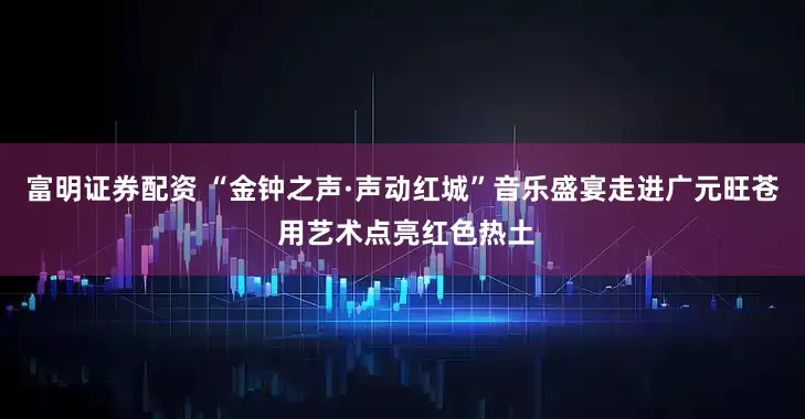 富明证券配资 “金钟之声·声动红城”音乐盛宴走进广元旺苍 用艺术点亮红色热土