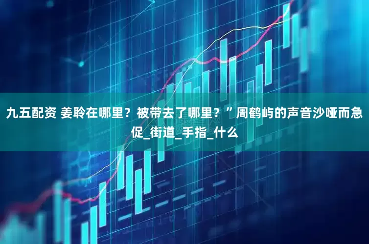 九五配资 姜聆在哪里？被带去了哪里？”周鹤屿的声音沙哑而急促_街道_手指_什么
