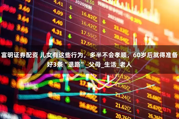 富明证券配资 儿女有这些行为，多半不会孝顺，60岁后就得准备好3条“退路”_父母_生活_老人