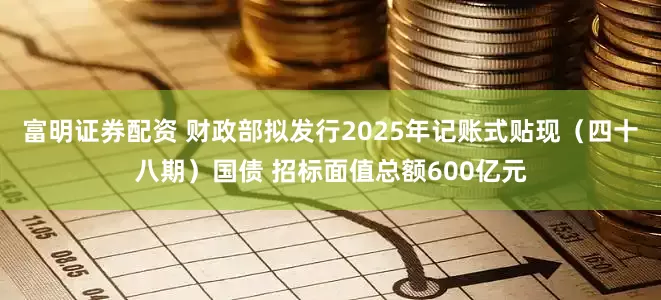 富明证券配资 财政部拟发行2025年记账式贴现（四十八期）国债 招标面值总额600亿元