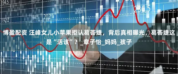 博盈配资 汪峰女儿小苹果拒认葛荟婕，背后真相曝光，葛荟婕这是“活该”？_章子怡_妈妈_孩子