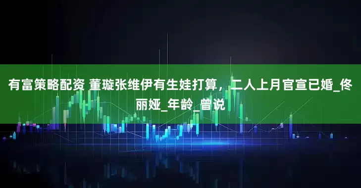 有富策略配资 董璇张维伊有生娃打算，二人上月官宣已婚_佟丽娅_年龄_曾说