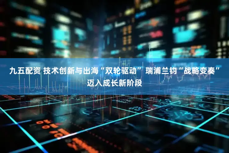 九五配资 技术创新与出海“双轮驱动” 瑞浦兰钧“战略变奏”迈入成长新阶段