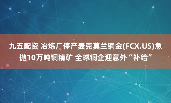 九五配资 冶炼厂停产麦克莫兰铜金(FCX.US)急抛10万吨铜精矿 全球铜企迎意外“补给”