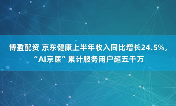 博盈配资 京东健康上半年收入同比增长24.5%，“AI京医”累计服务用户超五千万