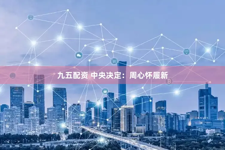 九五配资 中央决定：周心怀履新