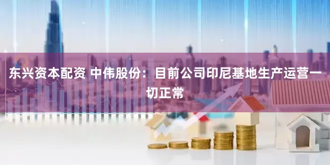 东兴资本配资 中伟股份：目前公司印尼基地生产运营一切正常