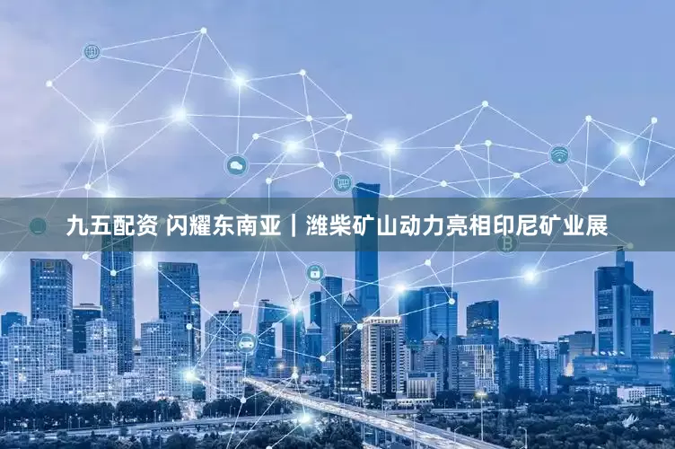 九五配资 闪耀东南亚｜潍柴矿山动力亮相印尼矿业展