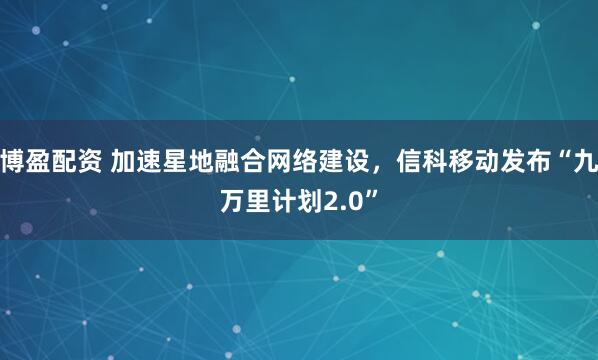 博盈配资 加速星地融合网络建设，信科移动发布“九万里计划2.0”