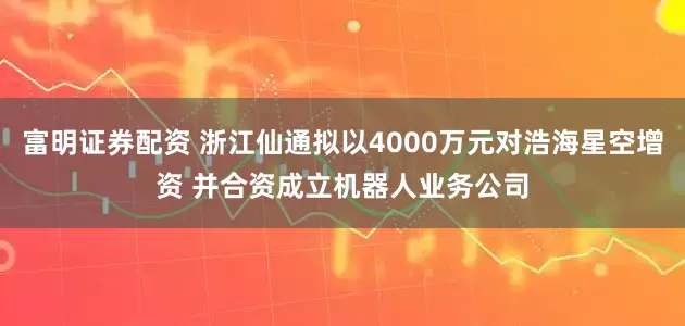 富明证券配资 浙江仙通拟以4000万元对浩海星空增资 并合资成立机器人业务公司