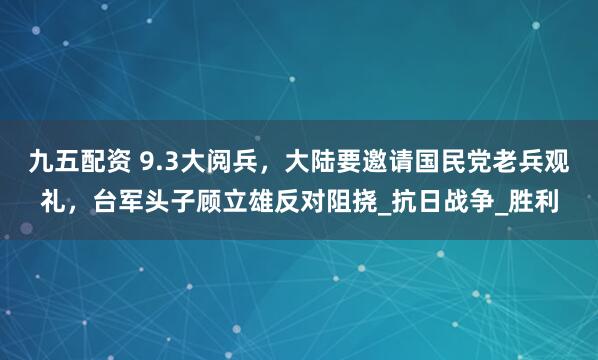 九五配资 9.3大阅兵，大陆要邀请国民党老兵观礼，台军头子顾立雄反对阻挠_抗日战争_胜利