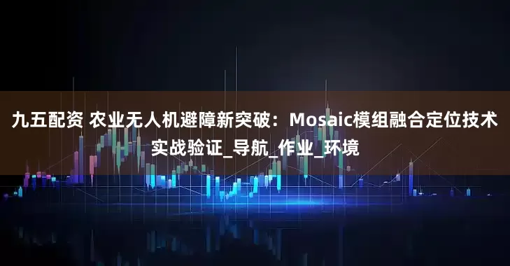九五配资 农业无人机避障新突破：Mosaic模组融合定位技术实战验证_导航_作业_环境