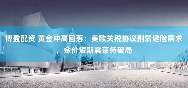 博盈配资 黄金冲高回落:美欧关税协议削弱避险需求,金价短期震荡待破局