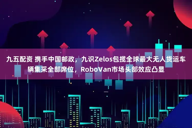 九五配资 携手中国邮政，九识Zelos包揽全球最大无人货运车辆集采全部席位，RoboVan市场头部效应凸显