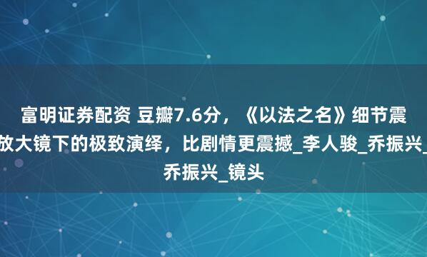 富明证券配资 豆瓣7.6分，《以法之名》细节震撼，放大镜下的极致演绎，比剧情更震撼_李人骏_乔振兴_镜头