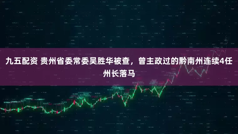 九五配资 贵州省委常委吴胜华被查，曾主政过的黔南州连续4任州长落马