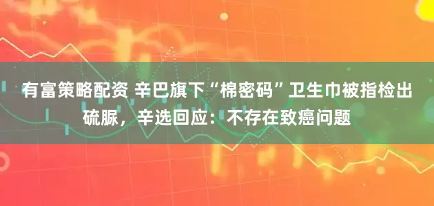 有富策略配资 辛巴旗下“棉密码”卫生巾被指检出硫脲，辛选回应：不存在致癌问题