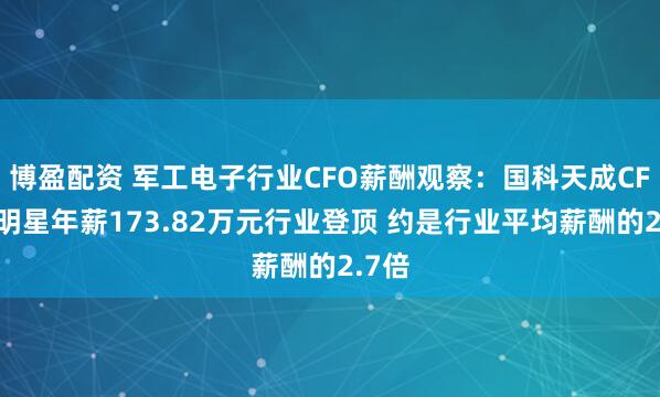 博盈配资 军工电子行业CFO薪酬观察：国科天成CFO吴明星年薪173.82万元行业登顶 约是行业平均薪酬的2.7倍