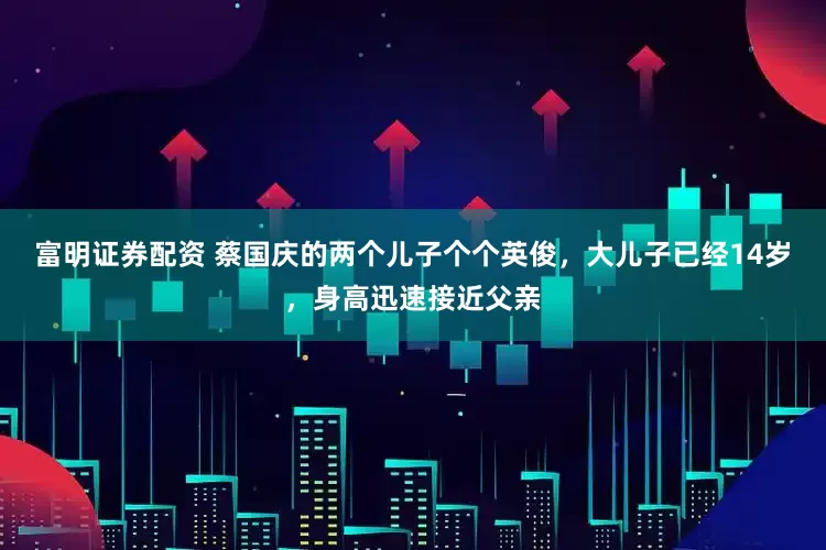 富明证券配资 蔡国庆的两个儿子个个英俊，大儿子已经14岁，身高迅速接近父亲