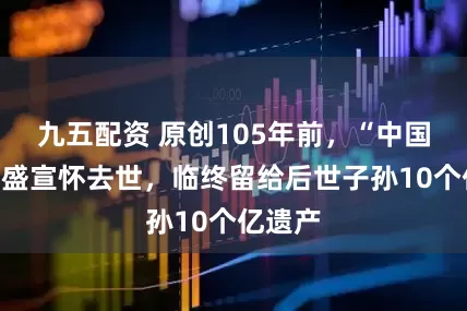 九五配资 原创105年前，“中国商父”盛宣怀去世，临终留给后世子孙10个亿遗产