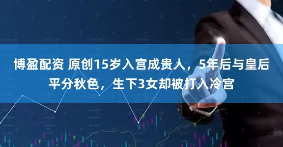 博盈配资 原创15岁入宫成贵人，5年后与皇后平分秋色，生下3女却被打入冷宫