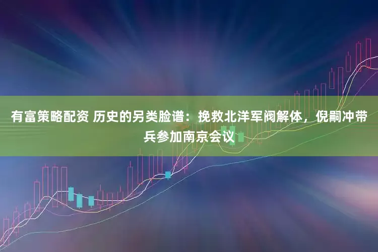 有富策略配资 历史的另类脸谱：挽救北洋军阀解体，倪嗣冲带兵参加南京会议