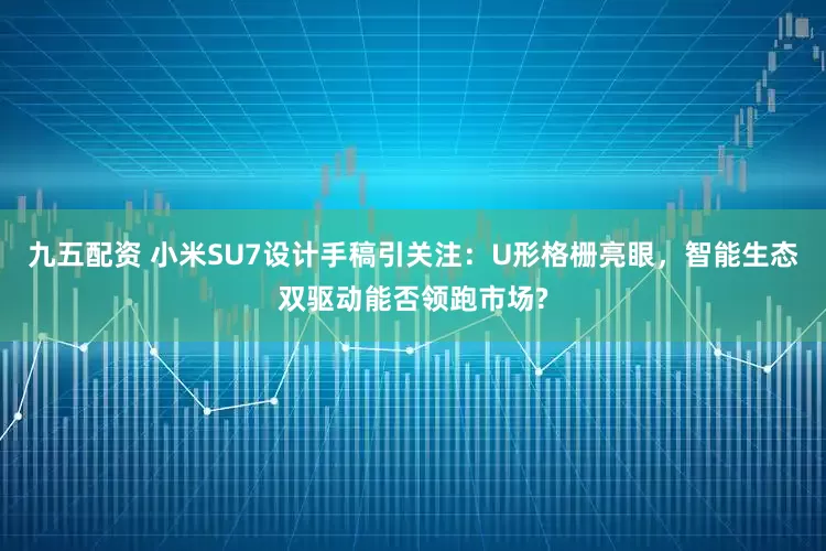 九五配资 小米SU7设计手稿引关注：U形格栅亮眼，智能生态双驱动能否领跑市场?