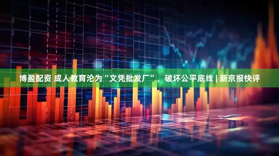 博盈配资 成人教育沦为“文凭批发厂”，破坏公平底线 | 新京报快评