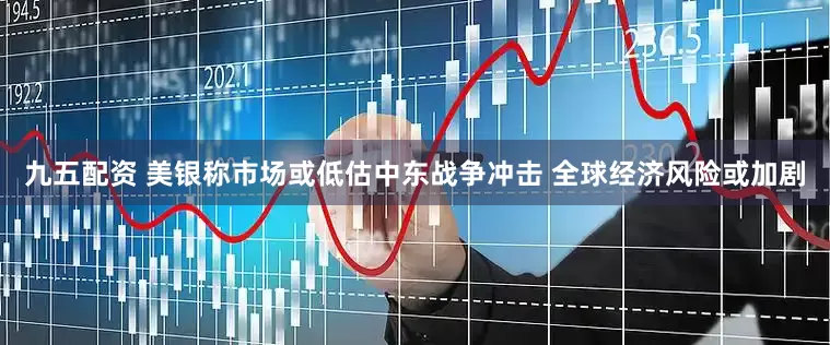 九五配资 美银称市场或低估中东战争冲击 全球经济风险或加剧